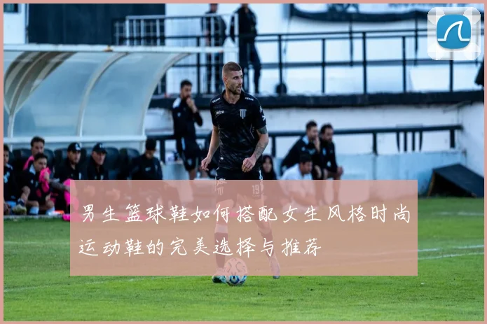 男生篮球鞋如何搭配女生风格时尚运动鞋的完美选择与推荐