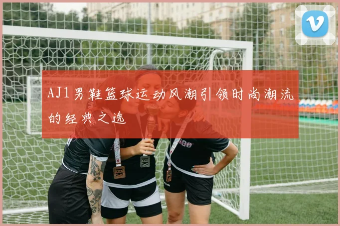 AJ1男鞋篮球运动风潮引领时尚潮流的经典之选