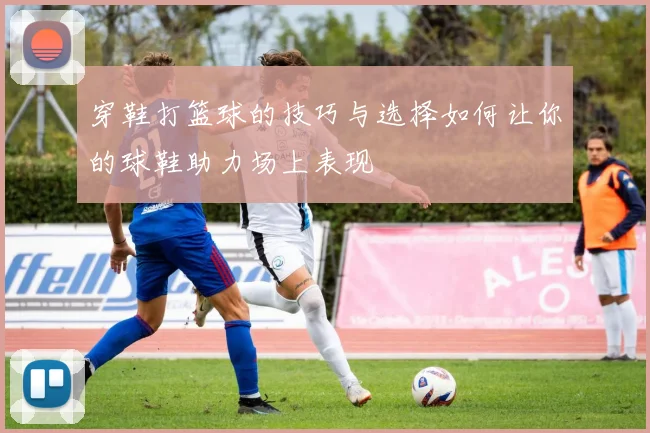 穿鞋打篮球的技巧与选择如何让你的球鞋助力场上表现