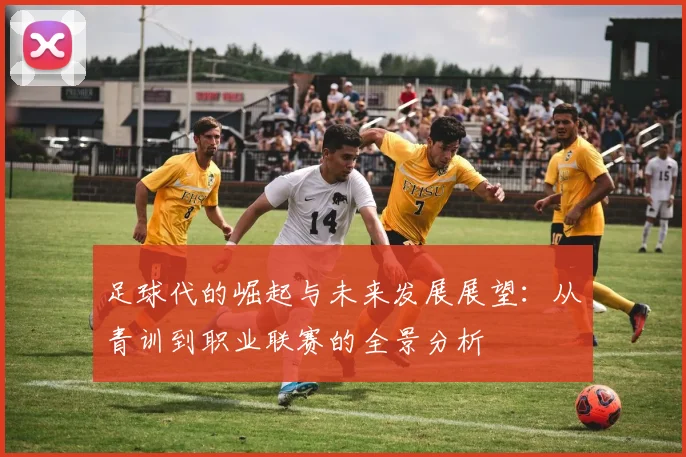 足球代的崛起与未来发展展望：从青训到职业联赛的全景分析