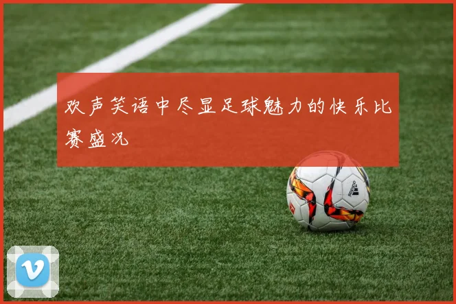 欢声笑语中尽显足球魅力的快乐比赛盛况