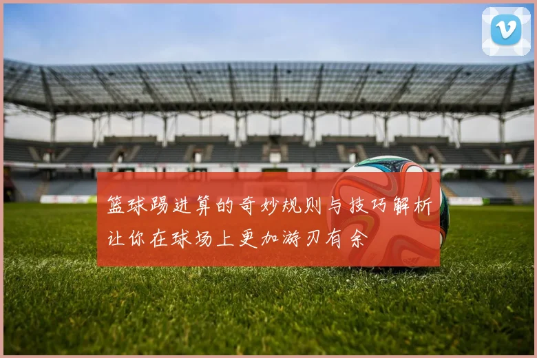 篮球踢进算的奇妙规则与技巧解析让你在球场上更加游刃有余